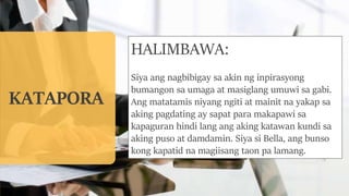 KATAPORA
HALIMBAWA:
Siya ang nagbibigay sa akin ng inpirasyong
bumangon sa umaga at masiglang umuwi sa gabi.
Ang matatamis niyang ngiti at mainit na yakap sa
aking pagdating ay sapat para makapawi sa
kapaguran hindi lang ang aking katawan kundi sa
aking puso at damdamin. Siya si Bella, ang bunso
kong kapatid na magiisang taon pa lamang.
 