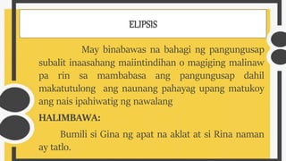 ELIPSIS
May binabawas na bahagi ng pangungusap
subalit inaasahang maiintindihan o magiging malinaw
pa rin sa mambabasa ang pangungusap dahil
makatutulong ang naunang pahayag upang matukoy
ang nais ipahiwatig ng nawalang
HALIMBAWA:
Bumili si Gina ng apat na aklat at si Rina naman
ay tatlo.
 