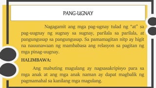 PANG-UGNAY
Nagagamit ang mga pag-ugnay tulad ng “at” sa
pag-uugnay ng sugnay sa sugnay, parilala sa parilala, at
pangungusap sa pangungusap. Sa pamamagitan nitp ay higit
na nauunawaan ng mambabasa ang relasyon sa pagitan ng
mga pinag-uugnay.
HALIMBAWA:
Ang mabuting magulang ay nagsasakripisyo para sa
mga anak at ang mga anak naman ay dapat magbalik ng
pagmamahal sa kanilang mga magulang.
 