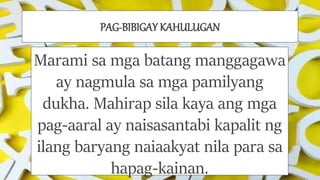 PAG-BIBIGAY KAHULUGAN
Marami sa mga batang manggagawa
ay nagmula sa mga pamilyang
dukha. Mahirap sila kaya ang mga
pag-aaral ay naisasantabi kapalit ng
ilang baryang naiaakyat nila para sa
hapag-kainan.
 