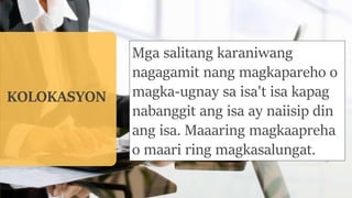 KOLOKASYON
Mga salitang karaniwang
nagagamit nang magkapareho o
magka-ugnay sa isa't isa kapag
nabanggit ang isa ay naiisip din
ang isa. Maaaring magkaapreha
o maari ring magkasalungat.
 