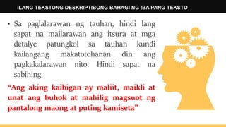 ILANG TEKSTONG DESKRIPTIBONG BAHAGI NG IBA PANG TEKSTO
• Sa paglalarawan ng tauhan, hindi lang
sapat na mailarawan ang itsura at mga
detalye patungkol sa tauhan kundi
kailangang makatotohanan din ang
pagkakalarawan nito. Hindi sapat na
sabihing
“Ang aking kaibigan ay maliit, maikli at
unat ang buhok at mahilig magsuot ng
pantalong maong at puting kamiseta”
 