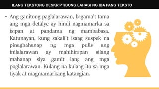 ILANG TEKSTONG DESKRIPTIBONG BAHAGI NG IBA PANG TEKSTO
• Ang ganitong paglalarawan, bagama't tama
ang mga detalye ay hindi nagmamarka sa
isipan at pandama ng mambabasa.
Katunayan, kung sakali't isang suspek na
pinaghahanap ng mga pulis ang
inilalarawan ay mahihirapan silang
mahanap siya gamit lang ang mga
poglalarawan. Kulang na kulang ito sa mga
tiyak at magmamarkang katangian.
 