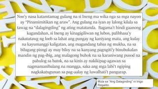 Noo'y nasa katamtamag gulang na si Ineng ma wika nga sa mga nayon
ay “Pinamimitikan ng araw”. Ang gulang na iyan ay lalong kilala sa
tawag na “dalagingding” ng ating matatanda. Bagama't hindi gaanong
kagandahan, si Ineng ay kinagigiliwan ng lubos, palibhasa'y
nakatatawg ng loob sa lahat ang pungay ng kaniyang mata, ang kulay
na kayumanggi kaligatan, ang magandang tabas ng mukha, na sa
bilugang pisngi ay may biloy na sa kanyang pagngiti'y binubukalan
mandin ng pag-ibig, ang malagong buhok na sa karaniwang pusod na
pahulog sa batok, na sa kinis ay nakikipag-agawan sa
nagmamanibalang na mangga, saka ang mga labi't ngiping
nagkakatugunan sa pag-aalay ng luwalhati't pangarap.
Mula sa “Ang Dalaginding” ni Inigo
Regaldo.
 