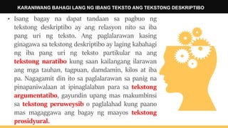 KARANIWANG BAHAGI LANG NG IBANG TEKSTO ANG TEKSTONG DESKRIPTIBO
• Isang bagay na dapat tandaan sa pagbuo ng
tekstong deskriptibo ay ang relasyon nito sa iba
pang uri ng teksto. Ang paglalarawan kasing
ginagawa sa tekstong deskriptibo ay laging kabahagi
ng iba pang uri ng teksto partikular na ang
tekstong naratibo kung saan kailangang ilarawan
ang mga tauhan, tagpuan, damdamin, kilos at iba
pa. Nagagamit din ito sa paglalarawan sa panig na
pinapaniwalaan at ipinaglalaban para sa tekstong
argumentatibo, gayundin upang mas makumbinsi
sa tekstong peruweysib o paglalahad kung paano
mas magaggawa ang bagay ng maayos tekstong
prosidyural.
 