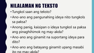 NILALAMAN NG TEKSTO
•Tungkol saan ang teksto?
•Ano-ano ang pangunahing ideya nito tungkols
sa paksa?
•Anong panig, kaisipan o ideya tungkol sa paksa
ang pinaghihimok ng may-akda?
•Ano-ano ang ginamit na suportang ideya para
dito?
•Ano-ano ang batayang ginamit upang masabi
ito ng may-akda?
 