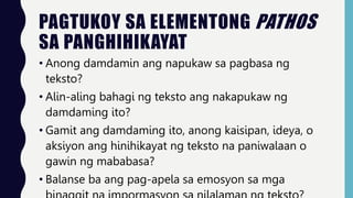 PAGTUKOY SA ELEMENTONG PATHOS
SA PANGHIHIKAYAT
• Anong damdamin ang napukaw sa pagbasa ng
teksto?
• Alin-aling bahagi ng teksto ang nakapukaw ng
damdaming ito?
• Gamit ang damdaming ito, anong kaisipan, ideya, o
aksiyon ang hinihikayat ng teksto na paniwalaan o
gawin ng mababasa?
• Balanse ba ang pag-apela sa emosyon sa mga
 