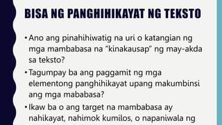 BISA NG PANGHIHIKAYAT NG TEKSTO
•Ano ang pinahihiwatig na uri o katangian ng
mga mambabasa na “kinakausap” ng may-akda
sa teksto?
•Tagumpay ba ang paggamit ng mga
elementong panghihikayat upang makumbinsi
ang mga mababasa?
•Ikaw ba o ang target na mambabasa ay
nahikayat, nahimok kumilos, o napaniwala ng
 