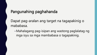 Pangunahing paghahanda
Dapat pag-aralan ang target na tagapakinig o
mababasa.
–Mahalagang pag-isipan ang wastong paglalatag ng
mga isyu sa mga mambabasa o tagapakinig.
 