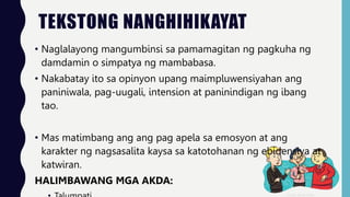 TEKSTONG NANGHIHIKAYAT
• Naglalayong mangumbinsi sa pamamagitan ng pagkuha ng
damdamin o simpatya ng mambabasa.
• Nakabatay ito sa opinyon upang maimpluwensiyahan ang
paniniwala, pag-uugali, intension at paninindigan ng ibang
tao.
• Mas matimbang ang ang pag apela sa emosyon at ang
karakter ng nagsasalita kaysa sa katotohanan ng ebidensiya at
katwiran.
HALIMBAWANG MGA AKDA:
 
