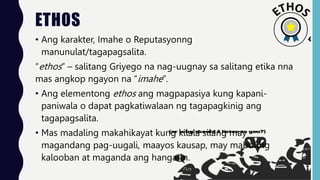 ETHOS
• Ang karakter, Imahe o Reputasyonng
manunulat/tagapagsalita.
“ethos” – salitang Griyego na nag-uugnay sa salitang etika nna
mas angkop ngayon na “imahe”.
• Ang elementong ethos ang magpapasiya kung kapani-
paniwala o dapat pagkatiwalaan ng tagapagkinig ang
tagapagsalita.
• Mas madaling makahikayat kung kilala silang may
magandang pag-uugali, maayos kausap, may mabuting
kalooban at maganda ang hangarin.
 