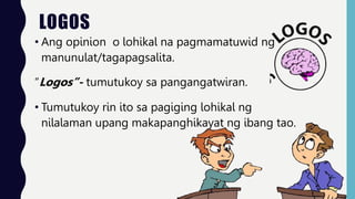 LOGOS
• Ang opinion o lohikal na pagmamatuwid ng
manunulat/tagapagsalita.
“Logos”- tumutukoy sa pangangatwiran.
• Tumutukoy rin ito sa pagiging lohikal ng
nilalaman upang makapanghikayat ng ibang tao.
 