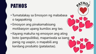 PATHOS
• Tumatalakay sa Emosyon ng mababasa
o tagapakinig
• Emosyon ang pinakamabisang
motibasyon upang kumilos ang tao.
• Kayang makuha ng emosyon ang ating
boto (pampulitika), mapaniwala sa isang
panig ng usapin, o mapabili ang
kanilang produkto (patalastas).
 