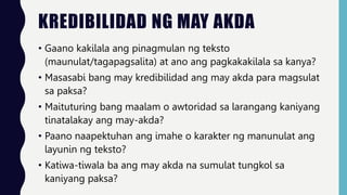 KREDIBILIDAD NG MAY AKDA
• Gaano kakilala ang pinagmulan ng teksto
(maunulat/tagapagsalita) at ano ang pagkakakilala sa kanya?
• Masasabi bang may kredibilidad ang may akda para magsulat
sa paksa?
• Maituturing bang maalam o awtoridad sa larangang kaniyang
tinatalakay ang may-akda?
• Paano naapektuhan ang imahe o karakter ng manunulat ang
layunin ng teksto?
• Katiwa-tiwala ba ang may akda na sumulat tungkol sa
kaniyang paksa?
 