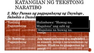 2. May Paraan ng pagpapahayag ng Dayalogo ,
Saloobin o Damdamin
• Tuwirang
Pagpapahayag
Ang tauhan ay tuwirang nagsasaad o
nagsasabi ng kanyang dayalogo,
saloobin o damdamin. Gumagamit ng
Panipi.
• Di- Tuwirang
Pagpapahayag
Ang tagapagsalaysay ang naglalahad
sa sinasabi, iniisip o nararamdaman ng
tauhan. Hindi na ito ginagamitan ng
panipi.
Halimbawa: Sinabi niya kay
Magalona na huwag na.
Halimbawa: “Huwag na,
Magalona” ang sabi ng
 