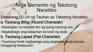 Mga Elemento ng Tekstong
Naratibo
Dalawang (2) Uri ng Tauhan sa Tekstong Naratibo:
a. Tauhang Bilog (Round Character)
-Katangian na katulad din ng isang totoong tao
-Nagbabago ang katauhan sa loob ng akda
b. Tauhang Lapad (Flat Character)
-Tauhang hindi nagbabago ang pagkatao mula simula
hanggang katapusan
 