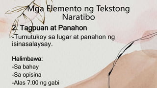 Mga Elemento ng Tekstong
Naratibo
2. Tagpuan at Panahon
-Tumutukoy sa lugar at panahon ng
isinasalaysay.
Halimbawa:
-Sa bahay
-Sa opisina
-Alas 7:00 ng gabi
 