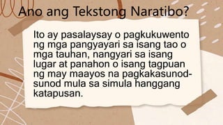 Ano ang Tekstong Naratibo?
Ito ay pasalaysay o pagkukuwento
ng mga pangyayari sa isang tao o
mga tauhan, nangyari sa isang
lugar at panahon o isang tagpuan
ng may maayos na pagkakasunod-
sunod mula sa simula hanggang
katapusan.
 