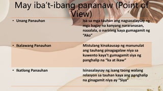 May iba’t-ibang pananaw (Point of
View)
• Unang Panauhan Isa sa mga tauhan ang nagsasalaysay ng
mga bagay na kanyang nararanasan,
naaalala, o naririnig kaya gumagamit ng
“Ako”
• Ikalawang Panauhan Mistulang kinakausap ng manunulat
ang tauhang pinagagalaw niya sa
kuwento kaya’t gumagamit siya ng
panghalip na “ka at ikaw”
• Ikatlong Panauhan Isinasalaysay ng isang taong walang
relasyon sa tauhan kaya ang panghalip
na ginagamit niya ay “Siya”
 