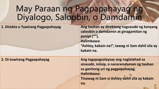 May Paraan ng Pagpapahayag ng
Diyalogo, Saloobin, o Damdamin
1. Direkta o Tuwirang Pagpapahayag Ang tauhan ay direktang nagsasabi ng kanyang
saloobin o damdamin at ginagamitan ng
panipi (“”).
Halimbawa:
“Ashley, kakain na!”, tawag ni Sam dahil sila ay
kakain na.
2. Di-tuwirang Pagpapahayag Ang tagapagsalaysay ang naglalahad sa
sinasabi, iniisip, o nararamdaman ng tauhan
sa ganitong uri ng pagpapahayag.
Halimbawa:
Tinawag ni Sam si Ashley dahil sila ay kakain
na.
 