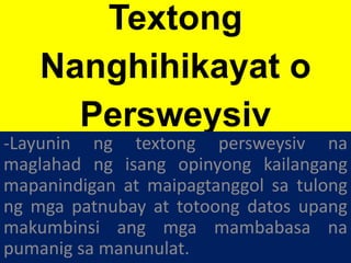 Textong
Nanghihikayat o
Persweysiv
-Layunin ng textong persweysiv na
maglahad ng isang opinyong kailangang
mapanindigan at maipagtanggol sa tulong
ng mga patnubay at totoong datos upang
makumbinsi ang mga mambabasa na
pumanig sa manunulat.
 