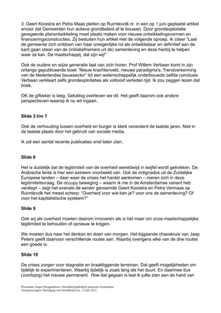 3. Geert Kooistra en Petra Maas pleiten op Ruimtevolk.nl in een op 1 juni geplaatst artikel
ervoor dat Gemeenten hun actieve grondbeleid af te bouwen. Door grondexploitatie
geregeerde planontwikkeling moet plaats maken voor nieuwe ontwikkelingsvormen en
financieringsconstructies. Zij besluiten hun artikel met de volgende oproep. Ik citeer “Laat
de gemeente zich ontdoen van haar oneigenlijke rol als ontwikkelaar en definitief aan de
kant gaan staan van de (initiatiefnemers uit de) samenleving en deze hierbij te helpen
waar ze kan. De maatschappij, dat zijn wij!”

Ook de oudere en wijze generatie laat van zich horen. Prof Willem Verbaan komt in zijn
onlangs gepubliceerde boek “Nieuw krachtenveld, nieuwe paradigma's; Trendverkenning
van de Nederlandse bouwsector” tot een wetenschappelijk onderbouwde zelfde conclusie.
Verbaan verklaart zelfs grondexploitaties als voltooid verleden tijd. Ik zou zeggen lezen dat
boek.

OK de gifbeker is leeg. Gelukkig overleven we dit. Het geeft daarom ook andere
perspectieven waarop ik nu wil ingaan.


Slide 3 t/m 7

Ook de verhouding tussen overheid en burger is sterk veranderd de laatste jaren. Niet in
de laatste plaats door het gebruik van sociale media.

Ik zal een aantal recente publicaties snel laten zien.


Slide 8

Het is duidelijk dat de legitimiteit van de overheid wereldwijd in twijfel wordt getrokken. De
Arabische lente is hier een extreem voorbeeld van. Ook de indignados uit de Zuidelijke
Europese landen – daar waar de crises het hardst aankomen – roeren zich in deze
legitimiteitsvraag. De occupy beweging – waarin ik me in de Amsterdamse variant heb
verdiept – zegt het evenals de eerder genoemde Geert Kooistra en Petra Vermaas op
Ruimtevolk het meest scherp: “Overheid voor wie ben je? voor ons de samenleving? Of
voor het kapitalistische systeem?”

Slide 9

Ook wij als overheid moeten daarom innoveren als is het maar om onze maatschappelijke
legitimiteit te behouden of opnieuw te krijgen.

We moeten dus naar het denken en doen van morgen. Het bijgaande chaoskruis van Jaap
Peters geeft daarvoor verschillende routes aan. Waarbij overigens elke van de drie routes
een goede is.

Slide 10

De crises zorgen voor stagnatie en braakliggende terreinen. Dat geeft mogelijkheden om
tijdelijk te experimenteren. Waarbij tijdelijk is zoals lang als het duurt. En daarmee dus
(voorlopig) het nieuwe permanent. Hoe dat gegaan is laat ik jullie zien aan de hand van

Presentatie Jurgen Hoogendoorn, Ontwikkelingsbedrijf gemeente Amsterdam,
Voorjaarscongres Vereniging van Grondbedrijven, 13 juni 2012.
 