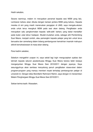 Hadiri sekalian,


Secara rasminya, malam ini merupakan penamat kepada sesi MSM yang lalu.
Lembaran baharu akan dibuka dengan barisan jentera MSM yang baharu. Kepada
mereka di sini yang masih meneruskan pengajian di UMS, saya mengalu-alukan
anda untuk terus mengikuti MSM pada sesi akan datang. Penglibatan anda
merupakan satu penghormatan kepada ‘adik-adik’ baharu yang bakal mendaftar
pada bulan Julai tahun hadapan. Mudah-mudahan anda, sebagai ahli Pembimbing
Suai Mesra, menjadi contoh, atau pemangkin kepada pelajar yang lain untuk terus
berusaha dan cemerlang dalam bidang pembangunan kemahiran insaniah mahupun
aktiviti kemahasiswaan di masa akan datang.


Para hadirin sekalian,


Sebelum mengakhiri ucapan ini, saya sekali lagi ingin mengucapkan syabas dan
tahniah kepada seluruh jawatankuasa Minggu Suai Mesra kerana telah berjaya
menganjurkan Minggu Suai Mesra Sesi 2010/2011 dengan jayanya. Saya
sesungguhnya akan sentiasa menyokong penuh penglibatan siswa-siswi dalam
program-program yang mampu memberi impak terhadap pembangunan pelajar di
universiti ini. Dengan lafaz Bismillahir Rahmanir Rahim, saya dengan ini merasmikan
Malam Penghargaan Minggu Suai Mesra Sesi 2010/2011.


Sekian terima kasih. Wassalam.
 