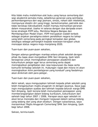 Kita tidak mahu melahirkan ulat buku yang hanya cemerlang dari 
segi akademik semata-mata, sebaliknya generasi yang seimbang 
perkembangannya dari segi jasmani, emosi, rohani dan intelektual, 
mempunyai disiplin diri yang tinggi, berketrampilan, patriotik dan 
tidak bersikap individualistik malah mampu memainkan peranan 
dalam masyarakat. Usaha ini selaras dengan dua daripada enam 
teras strategik PIPP iaitu, Membina Negara Bangsa dan 
Membangunkan Modal Insan. PIPP merupakan wadah terbaik 
sebagai anjakan paradigma sistem pendidikan negara ke tahap 
yang lebih cemerlang pada peringkat tempatan dan global, 
sekaligus sebagai pemangkin kepada wawasan kerajaan untuk 
mencapai status negara maju menjelang 2020. 
Tuan-tuan dan puan-puan sekalian, 
Dengan adanya gandingan mantap antara pihak sekolah dengan 
pihak ibu bapa akan menjadikan SMK Seri Ampang, Ipoh lebih 
beraspirasi untuk meningkatkan pencapaian akademik dan 
kokurikulum pelajar agar terus cemerlang serta dapat 
meningkatkan penglibatan dan rasa kepunyaan ibu bapa serta 
komuniti terhadap sekolah ini. Hubungan rapat dan mesra ini akan 
meningkatkan iklim pembelajaran yang kondusif yang faedahnya 
akan dinikmati oleh para pelajar. 
Tuan-tuan dan puan-puan sekalian, 
Akhir sekali, saya mengucapkan tahniah kepada pihak sekolah yang 
telah menganjurkan majlis anugerah ini dengan jayanya. Saya juga 
ingin mengucapkan syabas dan tahniah kepada seluruh warga SMK 
Seri Ampang, Ipoh kerana telah menunjukkan pencapaian yang 
memberangsangkan dalam bidang kurikulum, kokurikulum dan 
sahsiah bagi tahun 2007 / 2008. Harapan saya agar sekolah ini 
akan terus mencipta dan mengukir kejayaan dalam semua bidang 
yang sedang dan yang akan diceburi. Dengan sukacitanya, saya 
merasmikan ‘Majlis Anugerah Cemerlang’ SMK Seri Ampang, Ipoh 
bagi tahun 2008. 
Sekian, terima kasih. 
 