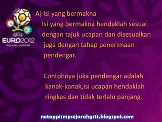 A) Isi yang bermakna
Isi yang bermakna hendaklah sesuai
dengan tajuk ucapan dan disesuaikan
juga dengan tahap penerimaan
pendengar.
Contohnya juka pendengar adalah
kanak-kanak,isi ucapan hendaklah
ringkas dan tidak terlalu panjang.
 