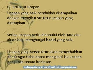 C) .Struktur ucapan
Ucapan yang baik hendaklah disampaikan
dengan mengikut struktur ucapan yang
ditetapkan.
Setiap ucapan perlu didahului oleh kata alu-
aluan bagi menghargai hadiri yang baik.
Ucapan yang berstruktur akan menyebabkan
pendengar tidak dapat mengikuti isu ucapan
pengucap secara berkesan.
 