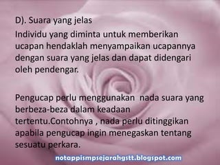 D). Suara yang jelas
Individu yang diminta untuk memberikan
ucapan hendaklah menyampaikan ucapannya
dengan suara yang jelas dan dapat didengari
oleh pendengar.
Pengucap perlu menggunakan nada suara yang
berbeza-beza dalam keadaan
tertentu.Contohnya , nada perlu ditinggikan
apabila pengucap ingin menegaskan tentang
sesuatu perkara.
 