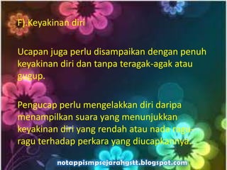 F).Keyakinan diri
Ucapan juga perlu disampaikan dengan penuh
keyakinan diri dan tanpa teragak-agak atau
gugup.
Pengucap perlu mengelakkan diri daripa
menampilkan suara yang menunjukkan
keyakinan diri yang rendah atau nada ragu-
ragu terhadap perkara yang diucapkannya.
 