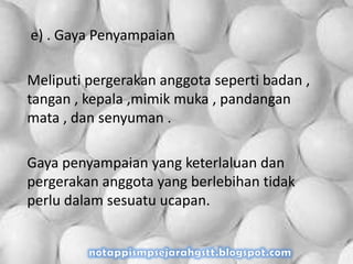 e) . Gaya Penyampaian
Meliputi pergerakan anggota seperti badan ,
tangan , kepala ,mimik muka , pandangan
mata , dan senyuman .
Gaya penyampaian yang keterlaluan dan
pergerakan anggota yang berlebihan tidak
perlu dalam sesuatu ucapan.
 
