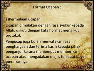 Format Ucapan :
a)Permulaan ucapan
Ucapan dimulakan dengan rasa syukur kepada
Allah, diikuti dengan kata hormat mengikut
protokol.
Pengucap juga boleh menyatakan rasa
penghargaan dan terima kasih kepada pihak
penganjur kerana menjemput memberikan
ucapan atau mengadakan majlis tersebut bagui
meraikannya.
 
