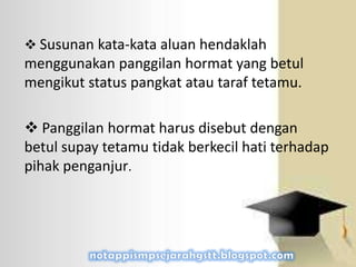  Susunan kata-kata aluan hendaklah
menggunakan panggilan hormat yang betul
mengikut status pangkat atau taraf tetamu.
 Panggilan hormat harus disebut dengan
betul supay tetamu tidak berkecil hati terhadap
pihak penganjur.
 