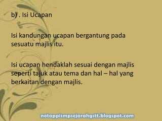 b) . Isi Ucapan
Isi kandungan ucapan bergantung pada
sesuatu majlis itu.
Isi ucapan hendaklah sesuai dengan majlis
seperti tajuk atau tema dan hal – hal yang
berkaitan dengan majlis.
 