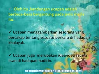  Oleh itu ,kandungan ucapan adalah
berbeza-beza bergantung pada jenis majlis
itu.
 Ucapan menggambarkan sesorang yang
bercakap tentang sesuatu perkara di hadapan
khalayak.
 Ucapan juga merupakan idea-idea secara
lisan di hadapan hadirin.
 