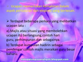  Ucapan memerlukan kemahiran dalam
aspek pertuturan dan ekspresi yang berkesan.
 Terdapat beberapa perkara yang melibatkan
ucapan iatu :
a).Majlis atau situasi yang membolehkan
ucapan itu berlangsung,contoh hari
guru, perhimpunan dan sebagainya.
b) Terdapat kumpulan hadirin sebagai
pendengar contoh majlis meraikan guru besar
baharu.
 
