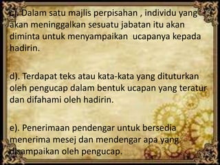 c). Dalam satu majlis perpisahan , individu yang
akan meninggalkan sesuatu jabatan itu akan
diminta untuk menyampaikan ucapanya kepada
hadirin.
d). Terdapat teks atau kata-kata yang dituturkan
oleh pengucap dalam bentuk ucapan yang teratur
dan difahami oleh hadirin.
e). Penerimaan pendengar untuk bersedia
menerima mesej dan mendengar apa yang
disampaikan oleh pengucap.
 