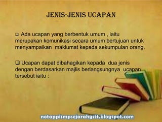 Jenis-jenis ucapan
 Ada ucapan yang berbentuk umum , iaitu
merupakan komunikasi secara umum bertujuan untuk
menyampaikan maklumat kepada sekumpulan orang.
 Ucapan dapat dibahagikan kepada dua jenis
dengan berdasarkan majlis berlangsungnya ucapan
tersebut iaitu :
 