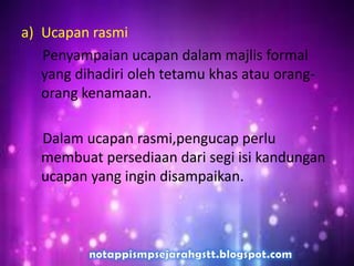 a) Ucapan rasmi
Penyampaian ucapan dalam majlis formal
yang dihadiri oleh tetamu khas atau orang-
orang kenamaan.
Dalam ucapan rasmi,pengucap perlu
membuat persediaan dari segi isi kandungan
ucapan yang ingin disampaikan.
 