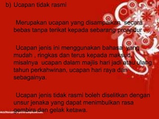 b) Ucapan tidak rasmi
Merupakan ucapan yang disampaikan secara
bebas tanpa terikat kepada sebarang prosedur .
Ucapan jenis ini menggunakan bahasa yang
mudah , ringkas dan terus kepada maksud,
misalnya ucapan dalam majlis hari jadi atau ulang
tahun perkahwinan, ucapan hari raya dan
sebagainya.
Ucapan jenis tidak rasmi boleh diselitkan dengan
unsur jenaka yang dapat menimbulkan rasa
gembira dan gelak ketawa.
 