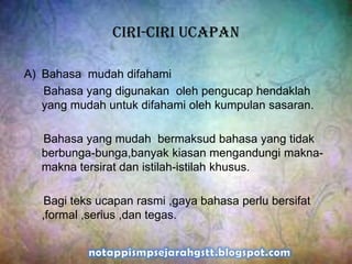Ciri-ciri ucapan
A) Bahasa mudah difahami
Bahasa yang digunakan oleh pengucap hendaklah
yang mudah untuk difahami oleh kumpulan sasaran.
Bahasa yang mudah bermaksud bahasa yang tidak
berbunga-bunga,banyak kiasan mengandungi makna-
makna tersirat dan istilah-istilah khusus.
Bagi teks ucapan rasmi ,gaya bahasa perlu bersifat
,formal ,serius ,dan tegas.
 