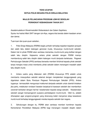 TEKS UCAPAN
KETUA POLIS NEGARA POLIS DIRAJA MALAYSIA
MAJLIS PELANCARAN PROGRAM JOM KE SEKOLAH
PERINGKAT KEBANGSAAN TAHUN 2017
Assalamualaikum Warahmatullahi Wabarakatuh dan Salam Sejahtera.
Syukur ke hadrat Allah SWT dengan izin-Nya, negara kita berada dalam keadaan aman
dan damai.
Tuan-tuan dan puan-puan sekalian,
1. Polis Diraja Malaysia (PDRM) begitu prihatin terhadap kejadian-kejadian jenayah
dan salah laku dalam kalangan generasi muda, khususnya murid-murid sekolah.
Dalam hal ini pihak PDRM akan sentiasa memantau murid-murid yang terlibat dengan
salah laku disiplin. Kejasama antara pihak sekolah dengan PDRM mampu
membendung salah laku disiplin dalam kalangan murid daripada berleluasa. Pegawai
Perhubungan Sekolah (PPS) sentiasa bersedia memberi khidmat kepada pihak sekolah
tanpa mengira masa untuk membantu pihak sekolah dalam menangani masalah salah
laku disiplin murid.
2. Antara usaha yang dilakukan oleh (PDRM) khususnya PPS adalah untuk
membantu mewujudkan sekolah selamat dengan menjalankan tanggungjawab yang
digariskan dalam Buku Panduan Pegawai Perhubungan Sekolah (PPS). Antara
tugasnya termasuklah mengumpul maklumat daripada sekolah untuk diambil tindakan
jika perlu, melakukan rondaan/ lawatan berjadual di kawasan sekolah dan memberikan
ceramah berkaitan dengan hal-hal keselamatan kepada warga sekolah. Keselamatan
sekolah sangat mempengaruhi suasana pembelajaran murid-murid. Oleh itu, adalah
diharapkan agar program-program yang dirancang boleh menyemai sikap kesedaran
murid-murid terhadap tanggungjawab mereka kepada sekolah dan negara.
3. Sehubungan dengan itu, PDRM akan sentiasa memberi komitmen kepada
Kementerian Pendidikan Malaysia (KPM) bagi menangani masalah disiplin dalam
 