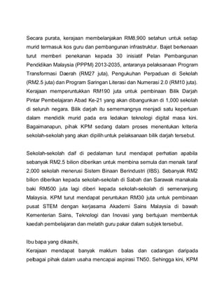 Secara purata, kerajaan membelanjakan RM8,900 setahun untuk setiap
murid termasuk kos guru dan pembangunan infrastruktur. Bajet berkenaan
turut memberi penekanan kepada 30 inisiatif Pelan Pembangunan
Pendidikan Malaysia (PPPM) 2013-2035, antaranya pelaksanaan Program
Transformasi Daerah (RM27 juta), Pengukuhan Perpaduan di Sekolah
(RM2.5 juta) dan Program Saringan Literasi dan Numerasi 2.0 (RM10 juta).
Kerajaan memperuntukkan RM190 juta untuk pembinaan Bilik Darjah
Pintar Pembelajaran Abad Ke-21 yang akan dibangunkan di 1,000 sekolah
di seluruh negara. Bilik darjah itu sememangnya menjadi satu keperluan
dalam mendidik murid pada era ledakan teknologi digital masa kini.
Bagaimanapun, pihak KPM sedang dalam proses menentukan kriteria
sekolah-sekolah yang akan dipilih untuk pelaksanaan bilik darjah tersebut.
Sekolah-sekolah daif di pedalaman turut mendapat perhatian apabila
sebanyak RM2.5 bilion diberikan untuk membina semula dan menaik taraf
2,000 sekolah menerusi Sistem Binaan Berindustri (IBS). Sebanyak RM2
bilion diberikan kepada sekolah-sekolah di Sabah dan Sarawak manakala
baki RM500 juta lagi diberi kepada sekolah-sekolah di semenanjung
Malaysia. KPM turut mendapat peruntukan RM30 juta untuk pembinaan
pusat STEM dengan kerjasama Akademi Sains Malaysia di bawah
Kementerian Sains, Teknologi dan Inovasi yang bertujuan membentuk
kaedah pembelajaran dan melatih guru pakar dalam subjek tersebut.
Ibu bapa yang dikasihi,
Kerajaan mendapat banyak maklum balas dan cadangan daripada
pelbagai pihak dalam usaha mencapai aspirasi TN50. Sehingga kini, KPM
 