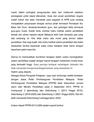 masih dalam peringkat pengumpulan data dan maklumat sebelum
perangkaan polisi dapat diteruskan. Asas dan acuan pendidikan negara
sudah kukuh dan jelas manakala para pegawai di KPM pula sedang
mengadakan perjumpaan dengan semua pihak termasuk Persatuan Ibu
Bapa dan Guru, kesatuan-kesatuan guru, dan golongan belia termasuk
guru-guru muda. Sudah tentu mereka mahu melihat sistem pendidikan
terbaik dan akses kepada rakyat Malaysia lebih baik daripada apa yang
ada sekarang ini. Kita tidak mahu ada murid yang tercicir dalam
pendidikan. Dari segi kualiti, kita mahu melihat sistem pendidikan kita boleh
dipasarkan kerana keperluan pada masa hadapan tidak sama dengan
keperluan pada masa kini.
Semua ini membuktikan komitmen kerajaan dalam usaha meningkatkan
sistem pendidikan sejajar dengan hasrat kerajaan melahirkan modal insan
yang berkualiti tinggi. Saya percaya terdapat sebahagian daripada kita
tidak menyedari mengenai pelbagai bantuan yang disediakan ini.
Hadirin yang dikasihi,
Sebagai Ketua Pengarah Pelajaran, saya ingin berkongsi sedikit berkaitan
dengan dasar Pelan Pembangunan Pendidikan Malaysia. Pelan
Pembangunan Pendidikan Malaysia (PPPM) telah dilancarkan secara
rasmi oleh Menteri Pendidikan pada 5 September 2013. PPPM ini
mempunyai 3 gelombang iaitu Gelombang 1 (2013 hingga 2015),
Gelombang 2 (2016-2020) dab Gelombang 3 (2021 hingga 2025). Kita kini
telah memasuki Gelombang 2 sehingga tahun 2020.
Antara intipati PPPM 2013-2025 adalah seperti berikut:
 