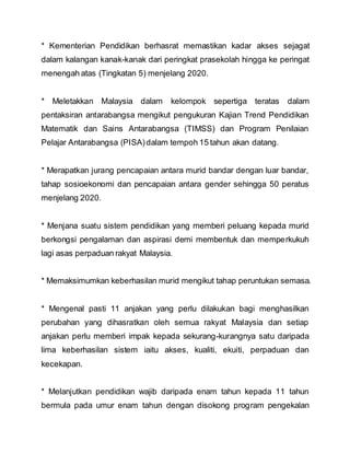 * Kementerian Pendidikan berhasrat memastikan kadar akses sejagat
dalam kalangan kanak-kanak dari peringkat prasekolah hingga ke peringat
menengah atas (Tingkatan 5) menjelang 2020.
* Meletakkan Malaysia dalam kelompok sepertiga teratas dalam
pentaksiran antarabangsa mengikut pengukuran Kajian Trend Pendidikan
Matematik dan Sains Antarabangsa (TIMSS) dan Program Penilaian
Pelajar Antarabangsa (PISA)dalam tempoh 15 tahun akan datang.
* Merapatkan jurang pencapaian antara murid bandar dengan luar bandar,
tahap sosioekonomi dan pencapaian antara gender sehingga 50 peratus
menjelang 2020.
* Menjana suatu sistem pendidikan yang memberi peluang kepada murid
berkongsi pengalaman dan aspirasi demi membentuk dan memperkukuh
lagi asas perpaduan rakyat Malaysia.
* Memaksimumkan keberhasilan murid mengikut tahap peruntukan semasa.
* Mengenal pasti 11 anjakan yang perlu dilakukan bagi menghasilkan
perubahan yang dihasratkan oleh semua rakyat Malaysia dan setiap
anjakan perlu memberi impak kepada sekurang-kurangnya satu daripada
lima keberhasilan sistem iaitu akses, kualiti, ekuiti, perpaduan dan
kecekapan.
* Melanjutkan pendidikan wajib daripada enam tahun kepada 11 tahun
bermula pada umur enam tahun dengan disokong program pengekalan
 