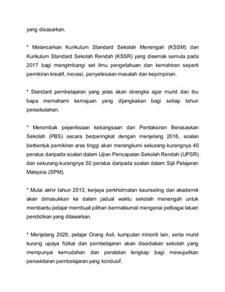 yang disasarkan.
* Melancarkan Kurikulum Standard Sekolah Menengah (KSSM) dan
Kurikulum Standard Sekolah Rendah (KSSR) yang disemak semula pada
2017 bagi mengimbangi set ilmu pengetahuan dan kemahiran seperti
pemikiran kreatif, inovasi, penyelesaian masalah dan kepimpinan.
* Standard pembelajaran yang jelas akan dirangka agar murid dan ibu
bapa memahami kemajuan yang dijangkakan bagi setiap tahun
persekolahan.
* Merombak peperiksaan kebangsaan dan Pentaksiran Berasaskan
Sekolah (PBS) secara berperingkat dengan menjelang 2016, soalan
berbentuk pemikiran aras tinggi akan merangkumi sekurang-kurangnya 40
peratus daripada soalan dalam Ujian Pencapaian Sekolah Rendah (UPSR)
dan sekurang-kurangnya 50 peratus daripada soalan dalam Sijil Pelajaran
Malaysia (SPM).
* Mulai akhir tahun 2013, kerjaya perkhidmatan kaunseling dan akademik
akan dimasukkan ke dalam jadual waktu sekolah menengah untuk
membantu pelajar membuat pilihan bermaklumat mengenai pelbagai laluan
pendidikan yang ditawarkan.
* Menjelang 2025, pelajar Orang Asli, kumpulan minoriti lain, serta murid
kurang upaya fizikal dan pembelajaran akan disediakan sekolah yang
mempunyai kemudahan dan peralatan lengkap bagi mewujudkan
persekitaran pembelajaran yang kondusif.
 