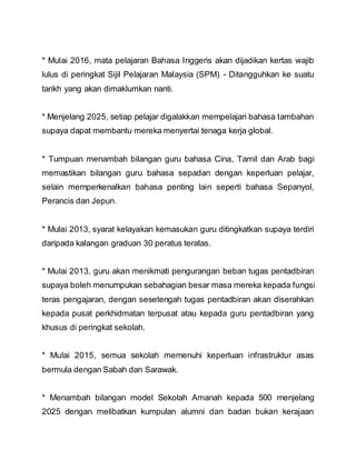 * Mulai 2016, mata pelajaran Bahasa Inggeris akan dijadikan kertas wajib
lulus di peringkat Sijil Pelajaran Malaysia (SPM) - Ditangguhkan ke suatu
tarikh yang akan dimaklumkan nanti.
* Menjelang 2025, setiap pelajar digalakkan mempelajari bahasa tambahan
supaya dapat membantu mereka menyertai tenaga kerja global.
* Tumpuan menambah bilangan guru bahasa Cina, Tamil dan Arab bagi
memastikan bilangan guru bahasa sepadan dengan keperluan pelajar,
selain memperkenalkan bahasa penting lain seperti bahasa Sepanyol,
Perancis dan Jepun.
* Mulai 2013, syarat kelayakan kemasukan guru ditingkatkan supaya terdiri
daripada kalangan graduan 30 peratus teratas.
* Mulai 2013, guru akan menikmati pengurangan beban tugas pentadbiran
supaya boleh menumpukan sebahagian besar masa mereka kepada fungsi
teras pengajaran, dengan sesetengah tugas pentadbiran akan diserahkan
kepada pusat perkhidmatan terpusat atau kepada guru pentadbiran yang
khusus di peringkat sekolah.
* Mulai 2015, semua sekolah memenuhi keperluan infrastruktur asas
bermula dengan Sabah dan Sarawak.
* Menambah bilangan model Sekolah Amanah kepada 500 menjelang
2025 dengan melibatkan kumpulan alumni dan badan bukan kerajaan
 