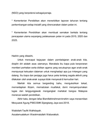 (NGO) yang berpotensisebagaipenaja.
* Kementerian Pendidikan akan menerbitkan laporan tahunan tentang
perkembangan setiap inisiatif yang direncanakan dalam pelan ini.
* Kementerian Pendidikan akan membuat semakan berkala tentang
pencapaian utama sepanjang pelaksanaan pelan ini pada 2015, 2020 dan
2025.
Hadirin yang dikasihi,
Untuk mencapai kejayaan dalam pembelajaran anak-anak kita,
disiplin diri adalah asas utamanya. Manakala ibu bapa pula berperanan
memberi perhatian serta didikan agama yang secukupnya agar anak-anak
mempunyai kekuatan dalaman untuk menghadapi apa jua rintangan yang
datang. Ibu bapa dan penjaga juga harus peka tentang segala aktiviti yang
dilakukan oleh anak-anak supaya tidak menyesal di kemudian hari.
Marilah kita semua berganding bahu, mengukuhkan tekad,
memantapkan iltizam, memadukan muafakat, demi menyempurnakan
tugas dan tanggungjawab mengangkat martabat bangsa Malaysia
menerusi wadah pendidikan.
Akhir kata, dengan lafaz Bismillahirrahmannirrahim saya merasmikan
Mesyuarat Agung PIBG SMK Sijangkang Jaya sesi 2018.
Wabbilahi Taufik Walhidayah.
Assalamualaikum Warahmatullahi Wabaraktuh.
 